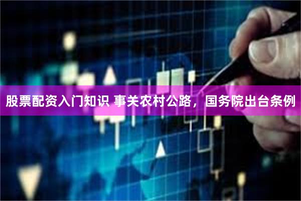 股票配资入门知识 事关农村公路，国务院出台条例