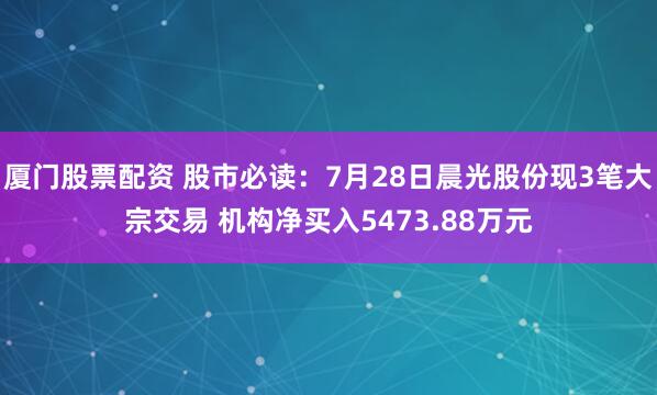 厦门股票配资 股市必读：7月28日晨光股份现3笔大宗交易 机构净买入5473.88万元