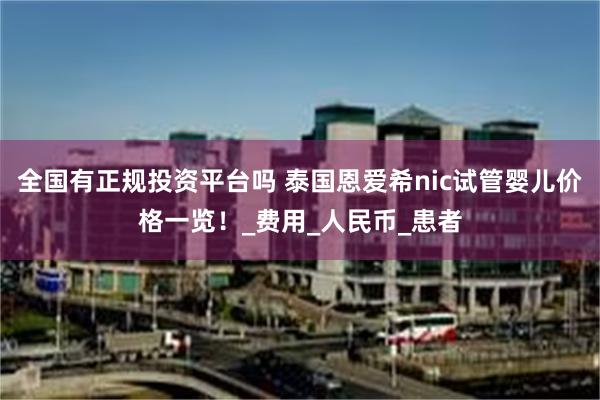 全国有正规投资平台吗 泰国恩爱希nic试管婴儿价格一览！_费用_人民币_患者