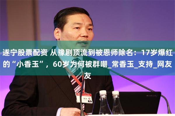 遂宁股票配资 从豫剧顶流到被恩师除名：17岁爆红的“小香玉”，60岁为何被群嘲_常香玉_支持_网友