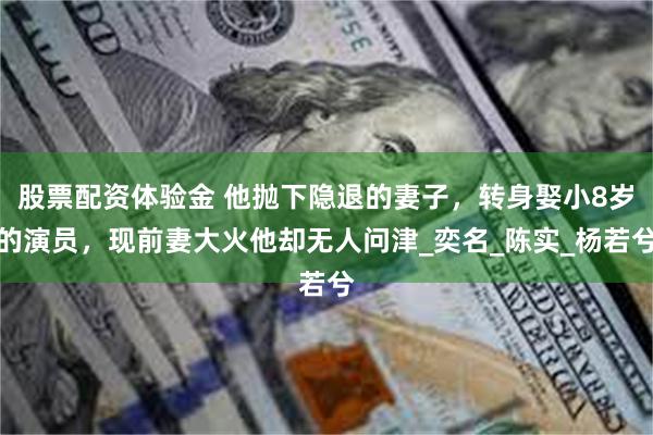 股票配资体验金 他抛下隐退的妻子，转身娶小8岁的演员，现前妻大火他却无人问津_奕名_陈实_杨若兮