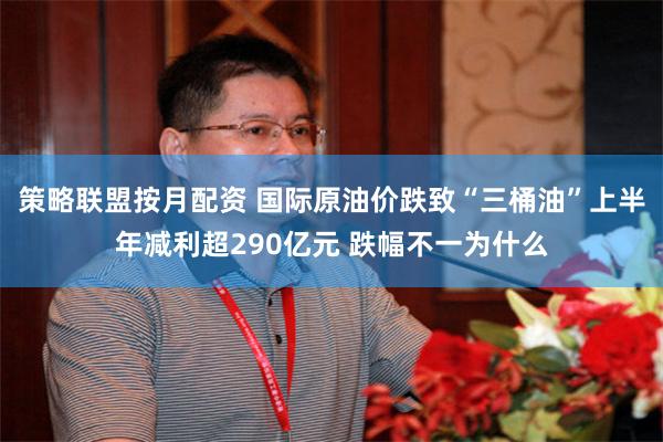 策略联盟按月配资 国际原油价跌致“三桶油”上半年减利超290亿元 跌幅不一为什么