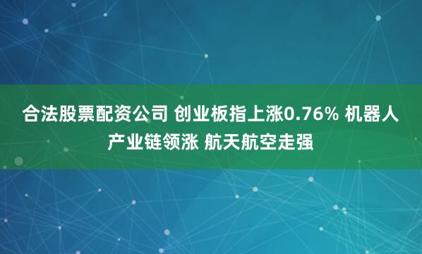 合法股票配资公司 创业板指上涨0.76% 机器人产业链领涨 航天航空走强