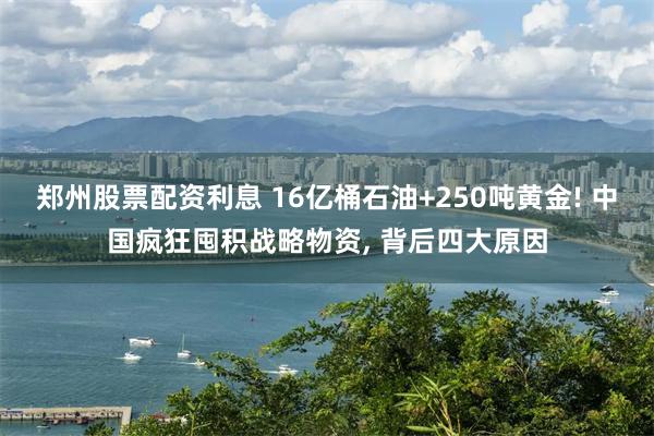 郑州股票配资利息 16亿桶石油+250吨黄金! 中国疯狂囤积战略物资, 背后四大原因