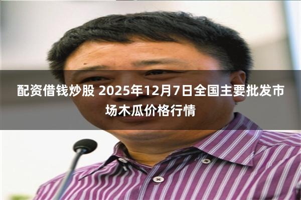 配资借钱炒股 2025年12月7日全国主要批发市场木瓜价格行情