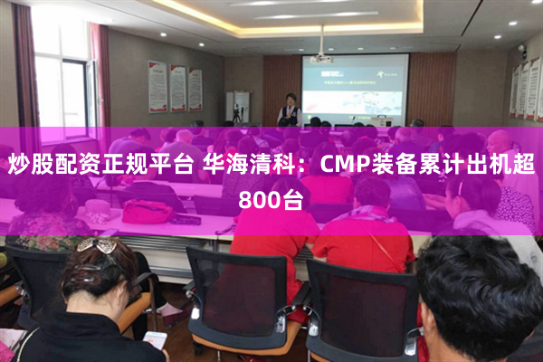 炒股配资正规平台 华海清科：CMP装备累计出机超800台