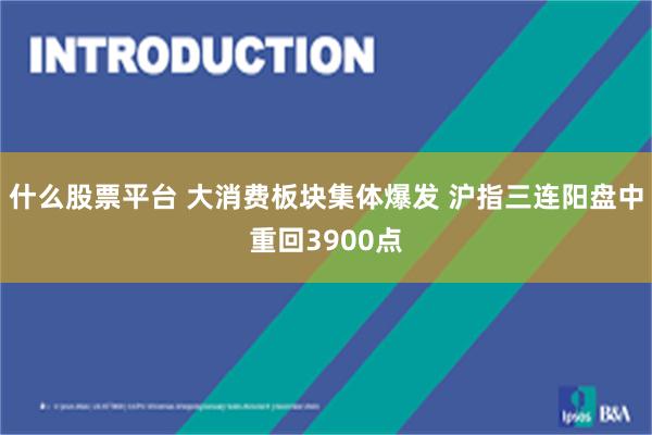 什么股票平台 大消费板块集体爆发 沪指三连阳盘中重回3900点