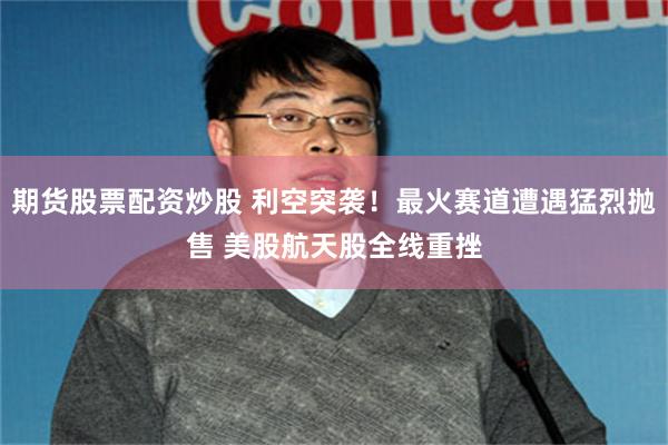 期货股票配资炒股 利空突袭！最火赛道遭遇猛烈抛售 美股航天股全线重挫