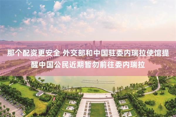 那个配资更安全 外交部和中国驻委内瑞拉使馆提醒中国公民近期暂勿前往委内瑞拉